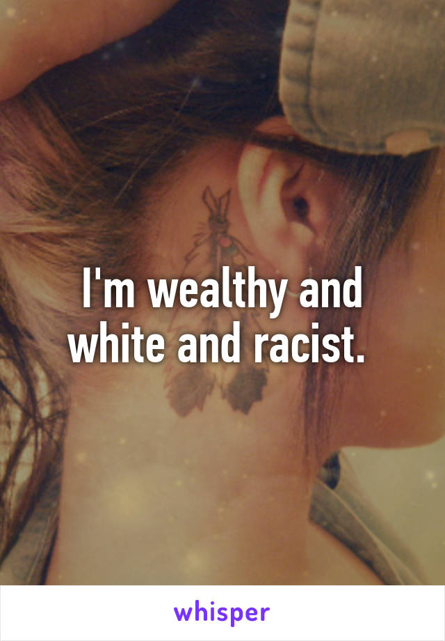 I'm wealthy and white and racist. 