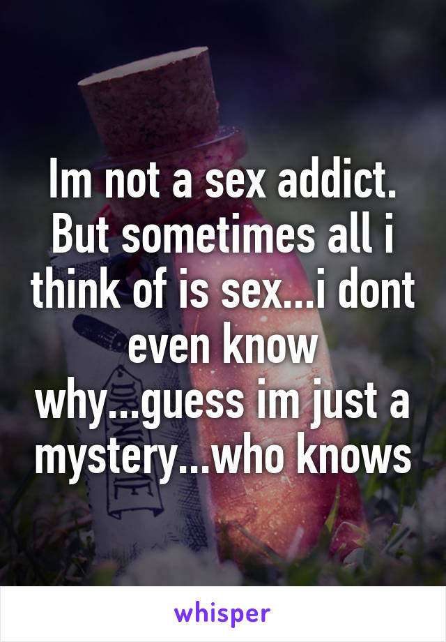 Im not a sex addict. But sometimes all i think of is sex...i dont even know why...guess im just a mystery...who knows