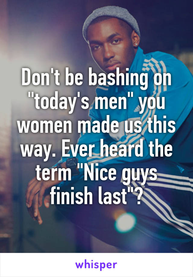 Don't be bashing on "today's men" you women made us this way. Ever heard the term "Nice guys finish last"?