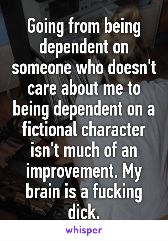 Going from being dependent on someone who doesn't care about me to being dependent on a fictional character isn't much of an improvement. My brain is a fucking dick.