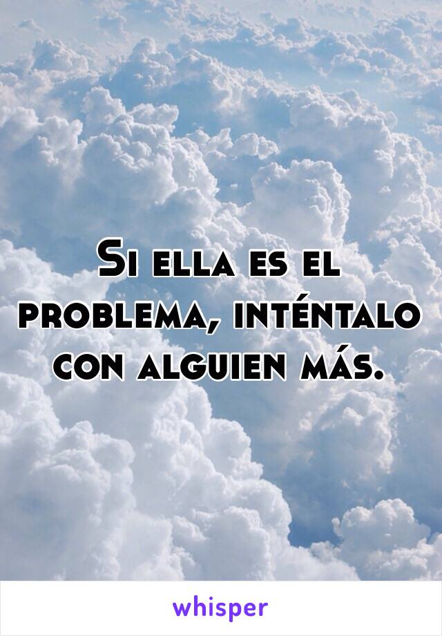 Si ella es el problema, inténtalo con alguien más. 