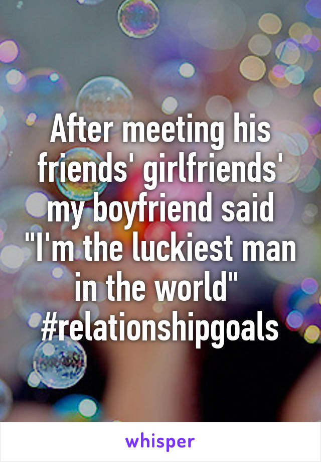 After meeting his friends' girlfriends' my boyfriend said "I'm the luckiest man in the world" 
#relationshipgoals