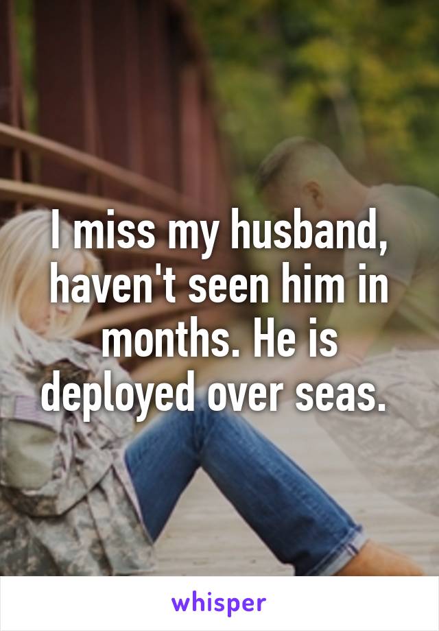 I miss my husband, haven't seen him in months. He is deployed over seas. 