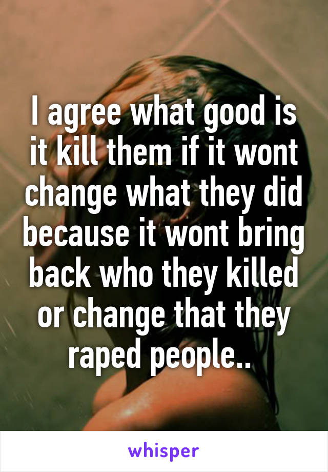 I agree what good is it kill them if it wont change what they did because it wont bring back who they killed or change that they raped people.. 