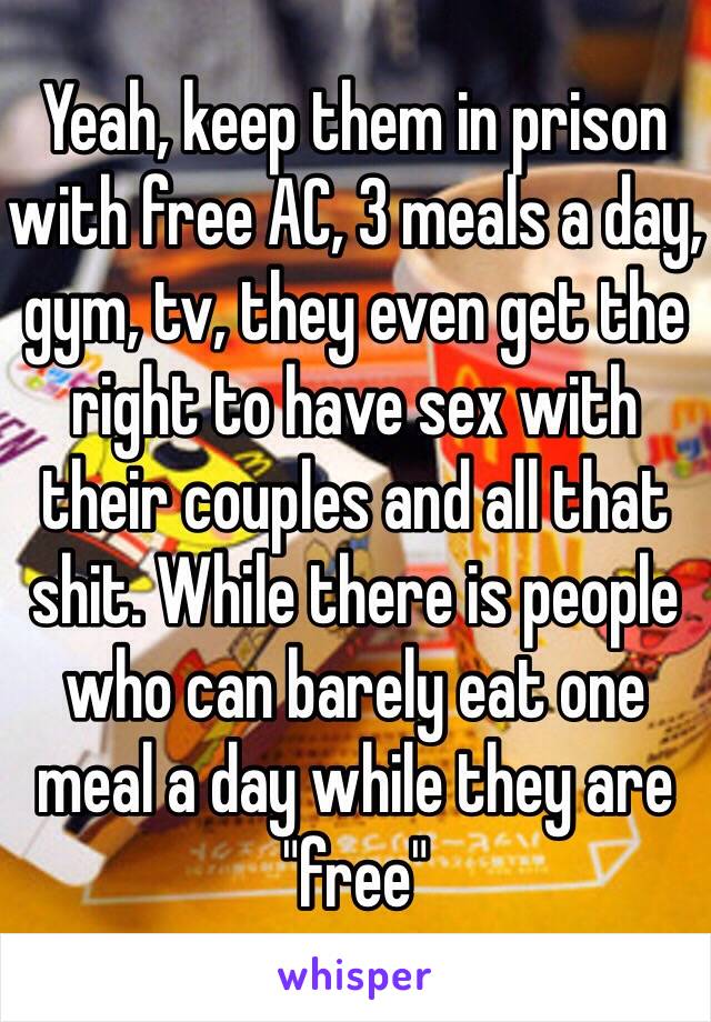 Yeah, keep them in prison with free AC, 3 meals a day, gym, tv, they even get the right to have sex with their couples and all that shit. While there is people who can barely eat one meal a day while they are "free" 