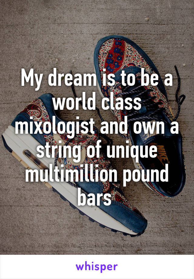 My dream is to be a world class mixologist and own a string of unique multimillion pound bars 