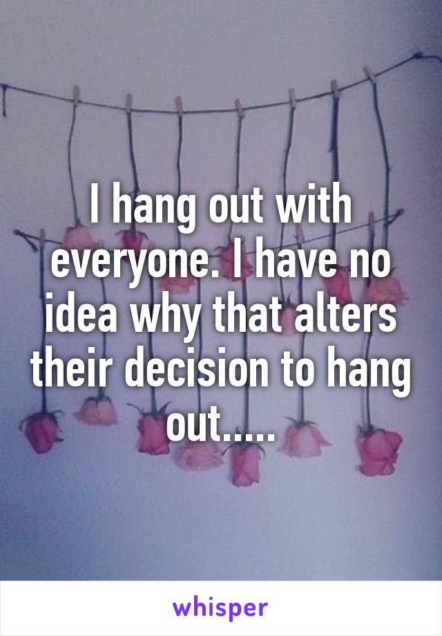 I hang out with everyone. I have no idea why that alters their decision to hang out.....