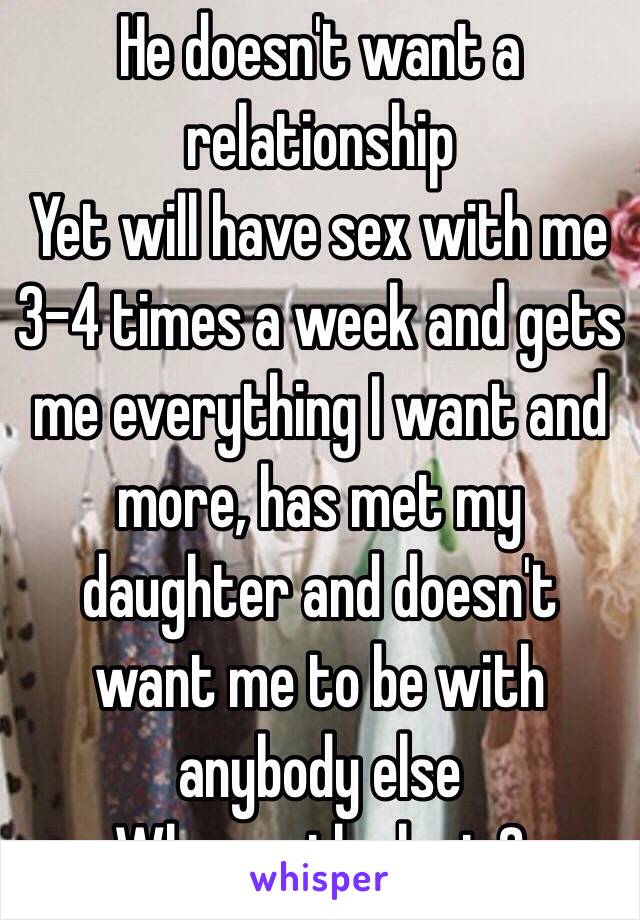 He doesn't want a relationship
Yet will have sex with me 3-4 times a week and gets me everything I want and more, has met my daughter and doesn't want me to be with anybody else 
Wheres the logic? 