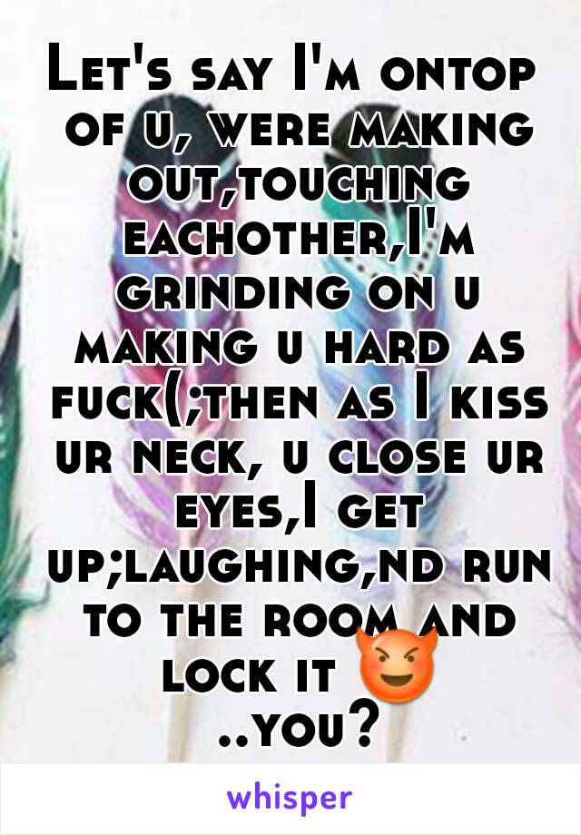 Let's say I'm ontop of u, were making out,touching eachother,I'm grinding on u making u hard as fuck(;then as I kiss ur neck, u close ur eyes,I get up;laughing,nd run to the room and lock it 😈 ..you?