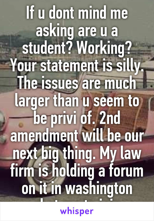 If u dont mind me asking are u a student? Working? Your statement is silly. The issues are much larger than u seem to be privi of. 2nd amendment will be our next big thing. My law firm is holding a forum on it in washington chat me to join