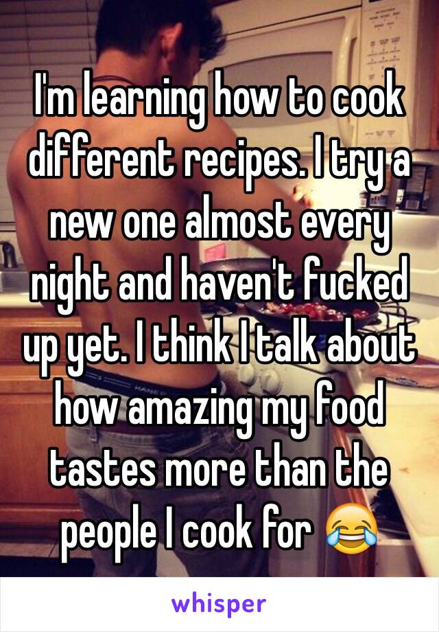 I'm learning how to cook different recipes. I try a new one almost every night and haven't fucked up yet. I think I talk about how amazing my food tastes more than the people I cook for 😂