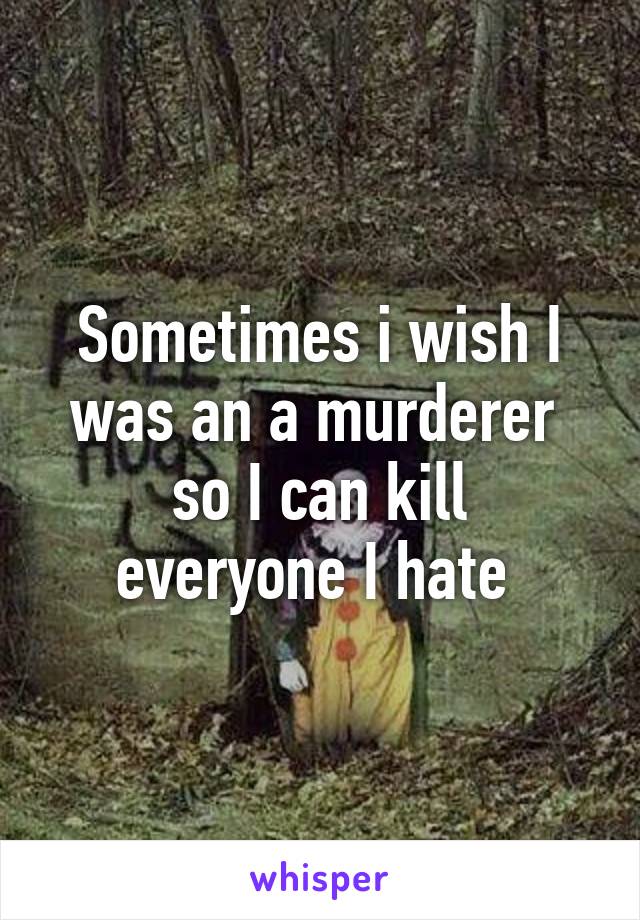 Sometimes i wish I was an a murderer 
so I can kill everyone I hate 