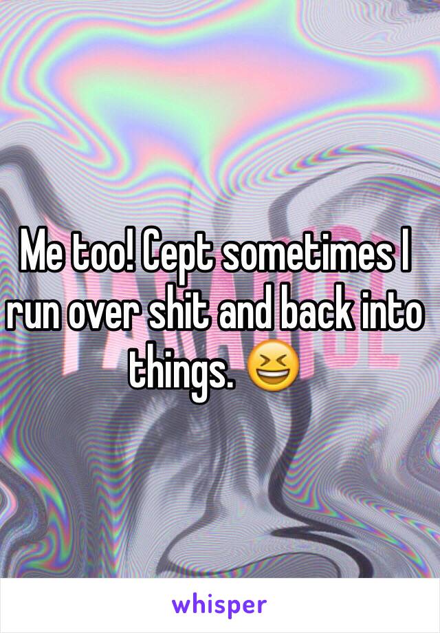 Me too! Cept sometimes I run over shit and back into things. 😆