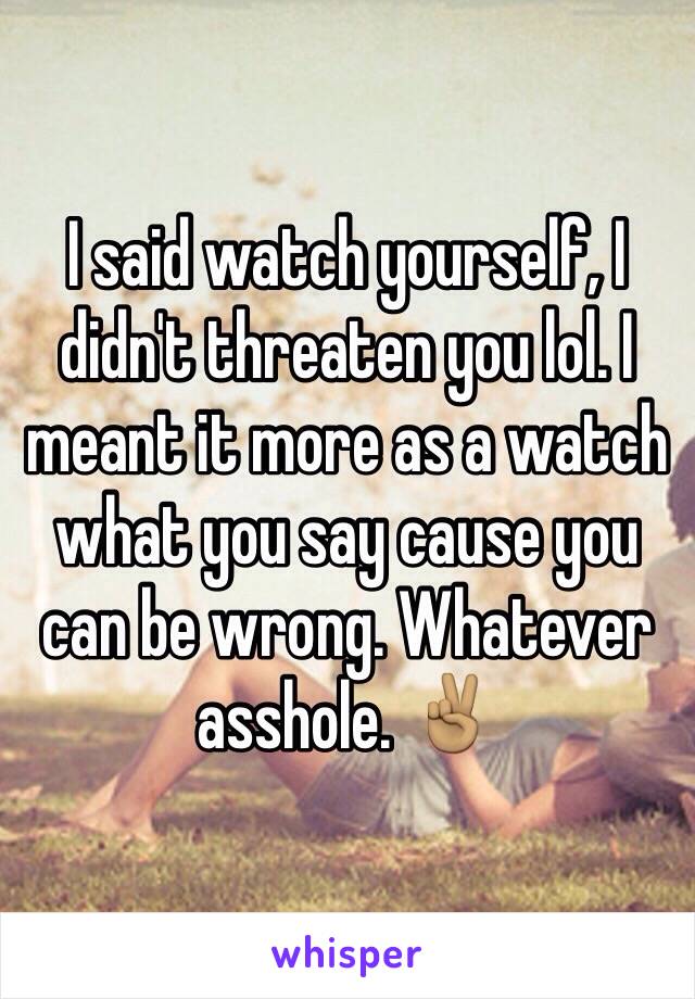 I said watch yourself, I didn't threaten you lol. I meant it more as a watch what you say cause you can be wrong. Whatever asshole. ✌🏽️