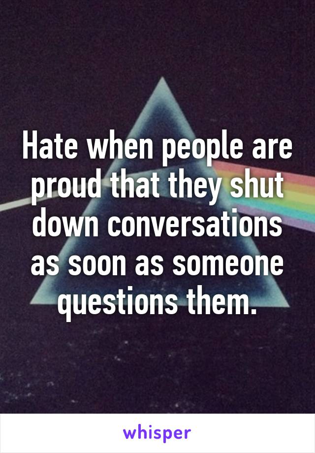 Hate when people are proud that they shut down conversations as soon as someone questions them.