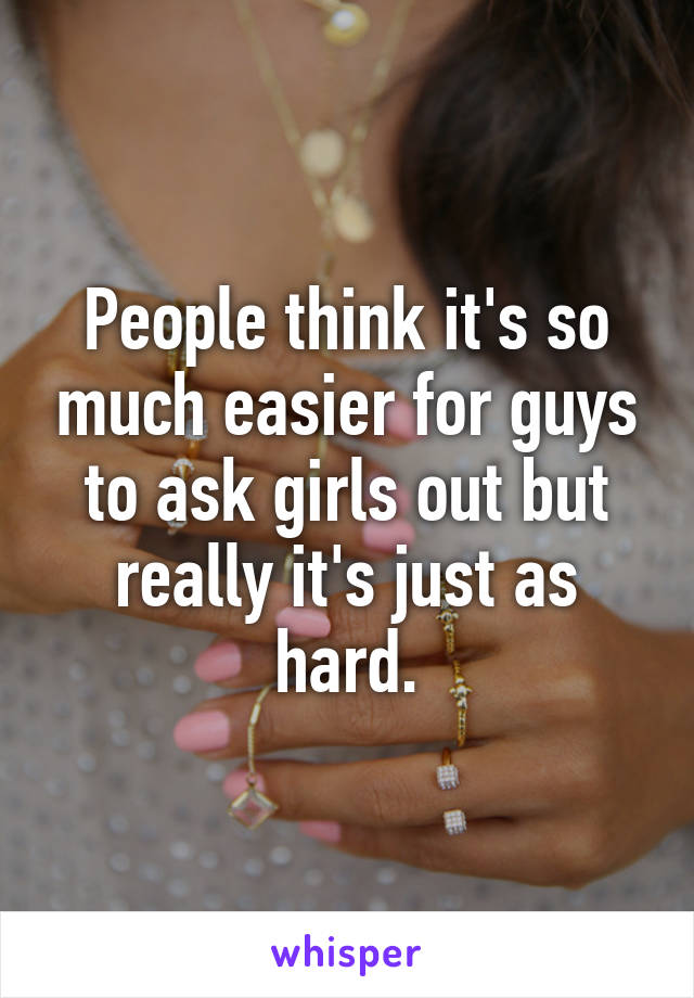 People think it's so much easier for guys to ask girls out but really it's just as hard.