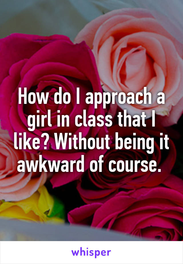 How do I approach a girl in class that I like? Without being it awkward of course. 