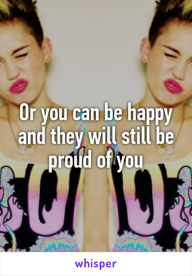 Or you can be happy and they will still be proud of you