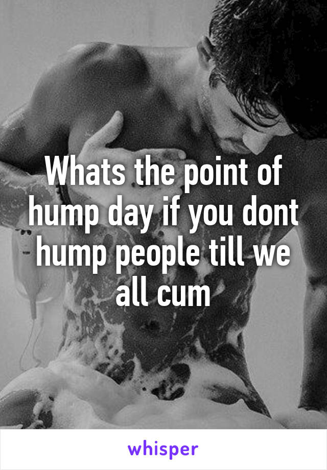 Whats the point of hump day if you dont hump people till we all cum