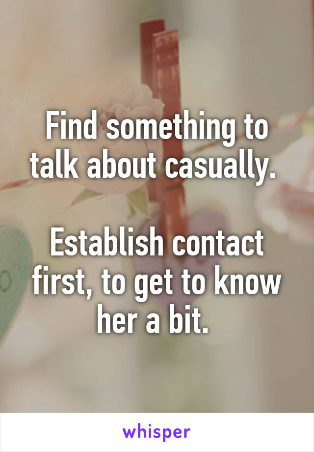 Find something to talk about casually. 

Establish contact first, to get to know her a bit. 