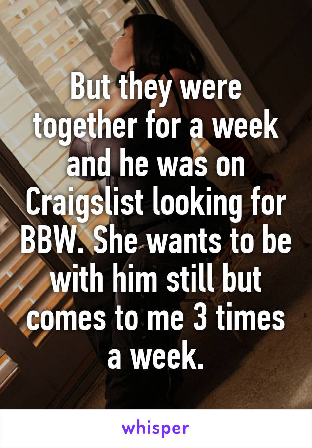 But they were together for a week and he was on Craigslist looking for BBW. She wants to be with him still but comes to me 3 times a week.