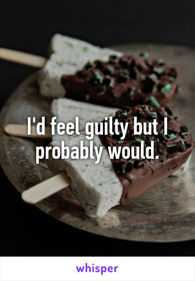 I'd feel guilty but I probably would.