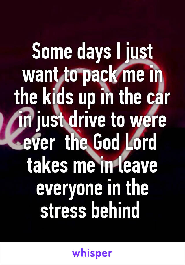 Some days I just want to pack me in the kids up in the car in just drive to were ever  the God Lord  takes me in leave everyone in the stress behind 