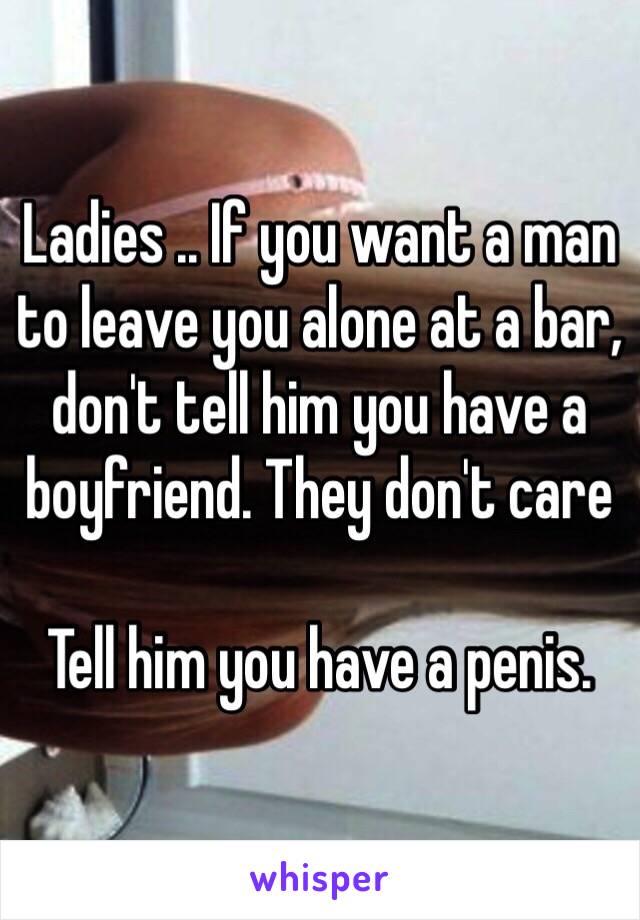 Ladies .. If you want a man to leave you alone at a bar, don't tell him you have a boyfriend. They don't care 

Tell him you have a penis.