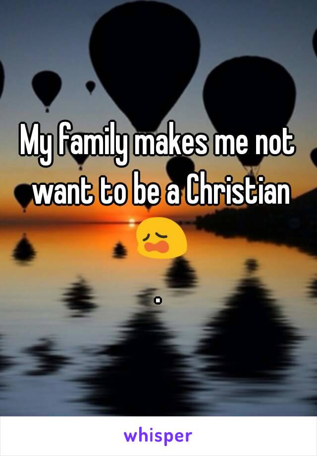 My family makes me not want to be a Christian 😩.