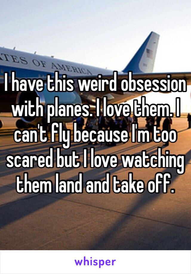 I have this weird obsession with planes. I love them. I can't fly because I'm too scared but I love watching them land and take off. 