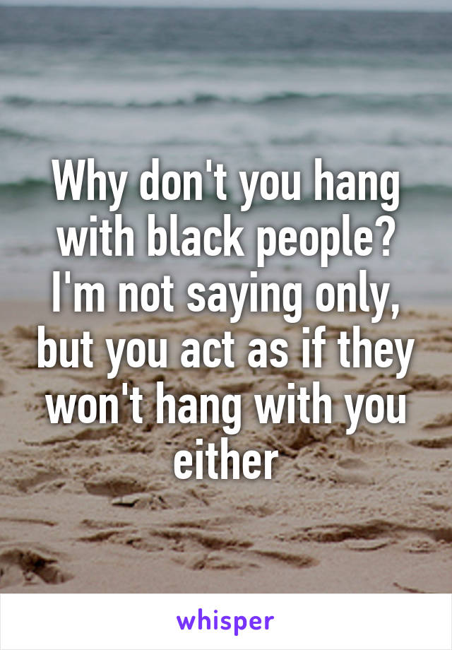 Why don't you hang with black people? I'm not saying only, but you act as if they won't hang with you either