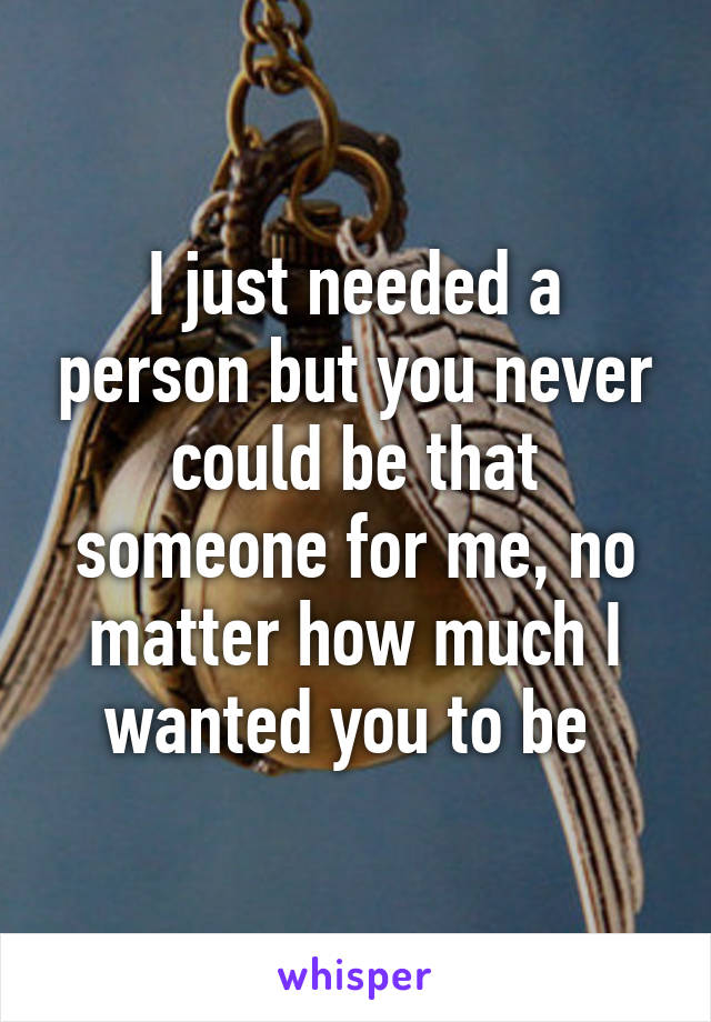 I just needed a person but you never could be that someone for me, no matter how much I wanted you to be 