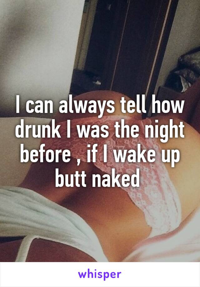 I can always tell how drunk I was the night before , if I wake up butt naked 