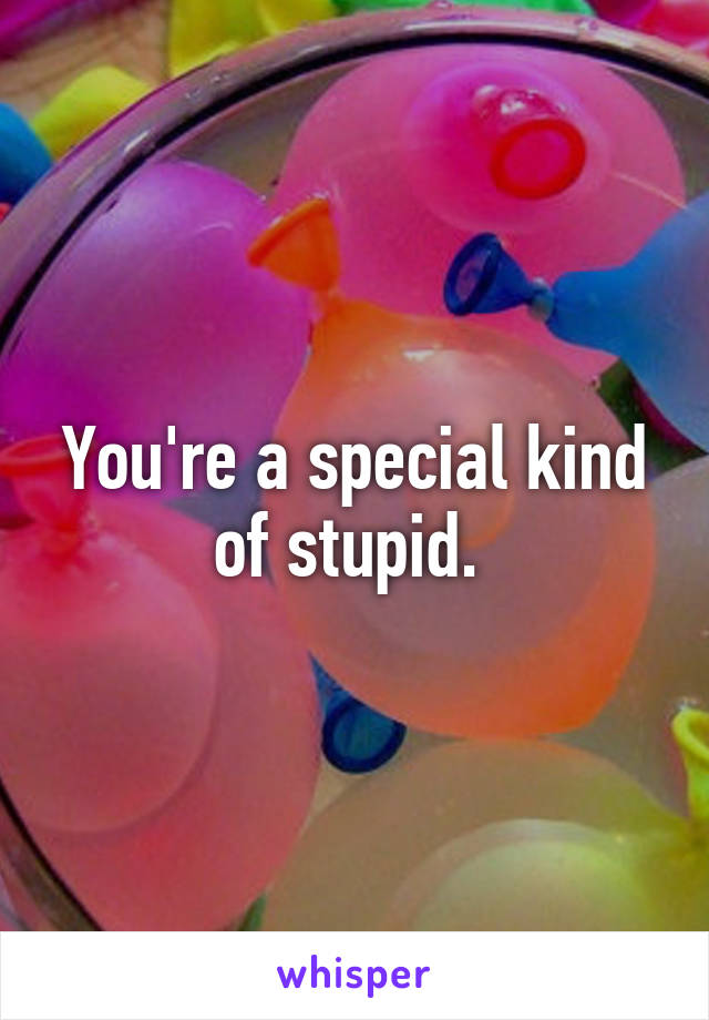 You're a special kind of stupid. 