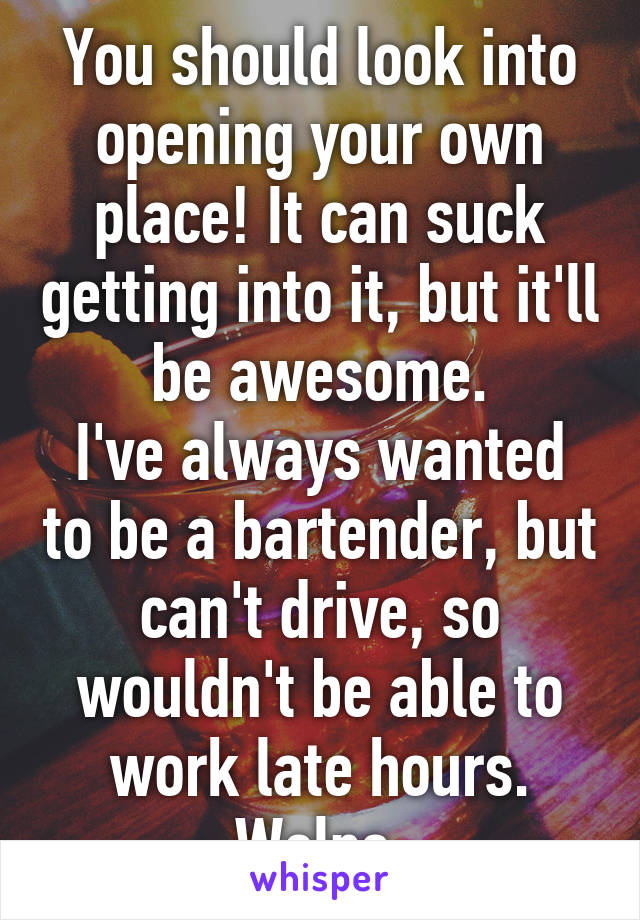 You should look into opening your own place! It can suck getting into it, but it'll be awesome.
I've always wanted to be a bartender, but can't drive, so wouldn't be able to work late hours. Welps.