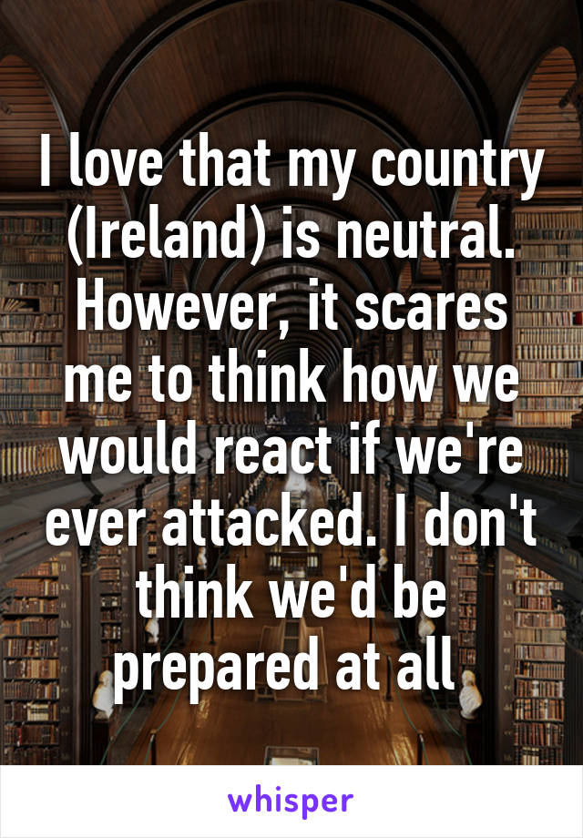 I love that my country (Ireland) is neutral. However, it scares me to think how we would react if we're ever attacked. I don't think we'd be prepared at all 