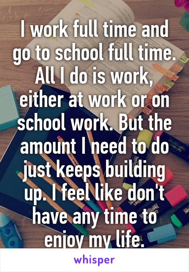 I work full time and go to school full time. All I do is work, either at work or on school work. But the amount I need to do just keeps building up. I feel like don't have any time to enjoy my life.