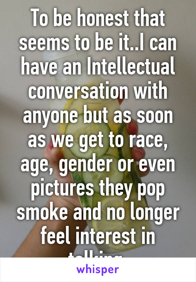 To be honest that seems to be it..I can have an Intellectual conversation with anyone but as soon as we get to race, age, gender or even pictures they pop smoke and no longer feel interest in talking.