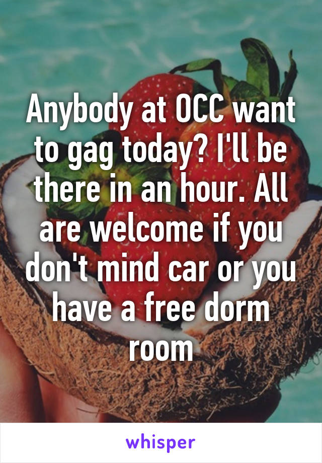 Anybody at OCC want to gag today? I'll be there in an hour. All are welcome if you don't mind car or you have a free dorm room