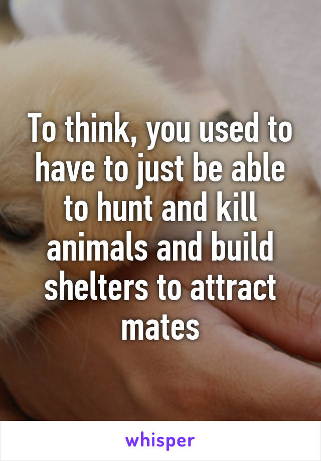 To think, you used to have to just be able to hunt and kill animals and build shelters to attract mates