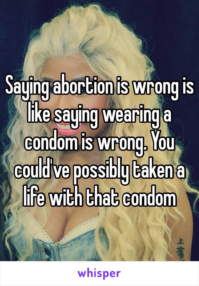 Saying abortion is wrong is like saying wearing a condom is wrong. You could've possibly taken a life with that condom 