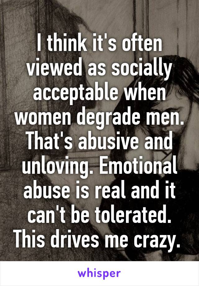 I think it's often viewed as socially acceptable when women degrade men. That's abusive and unloving. Emotional abuse is real and it can't be tolerated. This drives me crazy. 