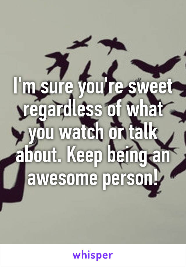 I'm sure you're sweet regardless of what you watch or talk about. Keep being an awesome person!