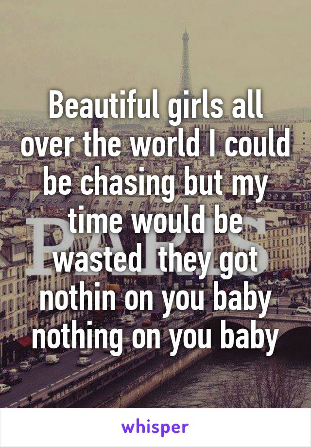 Beautiful girls all over the world I could be chasing but my time would be wasted  they got nothin on you baby nothing on you baby