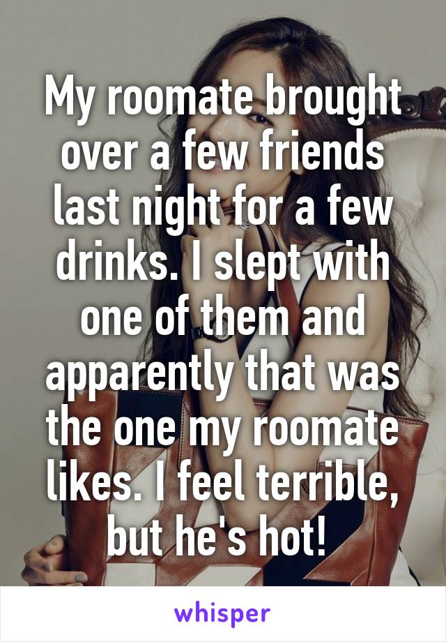 My roomate brought over a few friends last night for a few drinks. I slept with one of them and apparently that was the one my roomate likes. I feel terrible, but he's hot! 