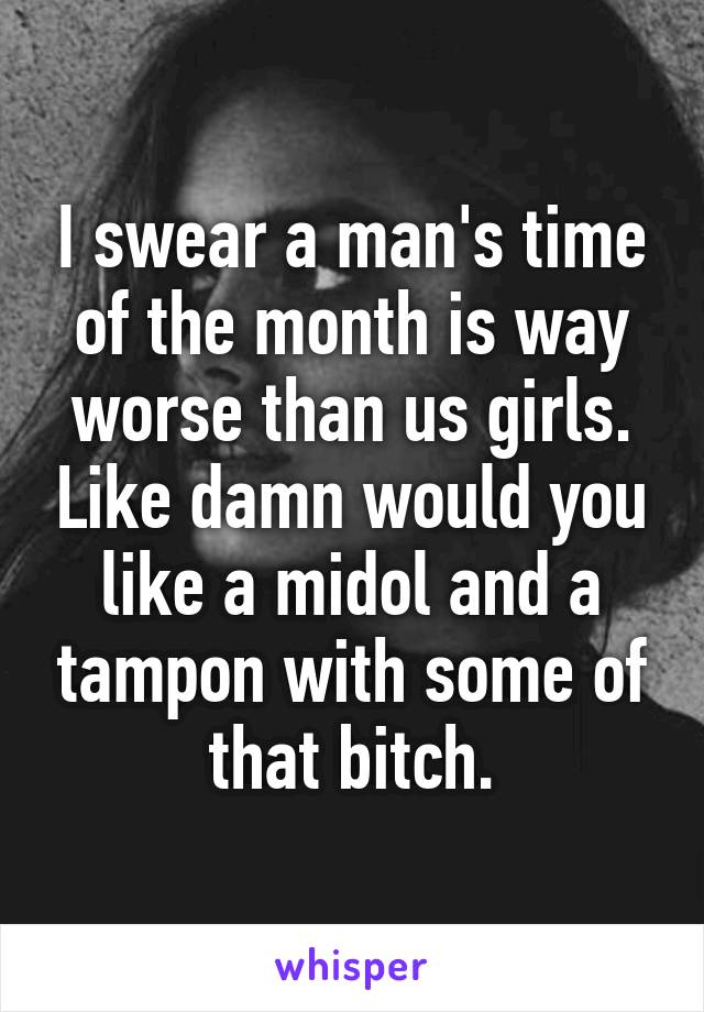 I swear a man's time of the month is way worse than us girls. Like damn would you like a midol and a tampon with some of that bitch.