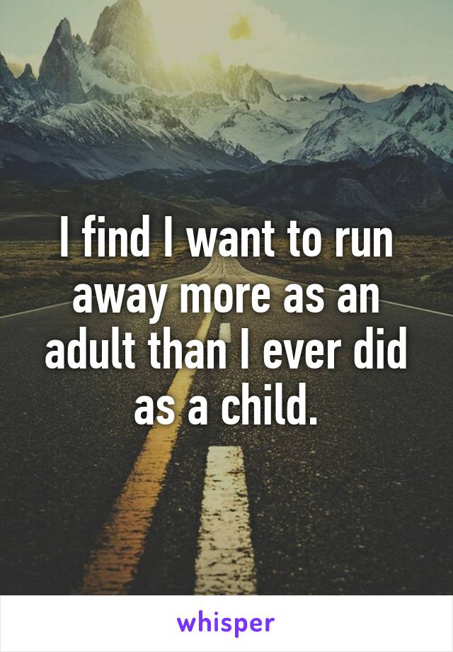 I find I want to run away more as an adult than I ever did as a child.