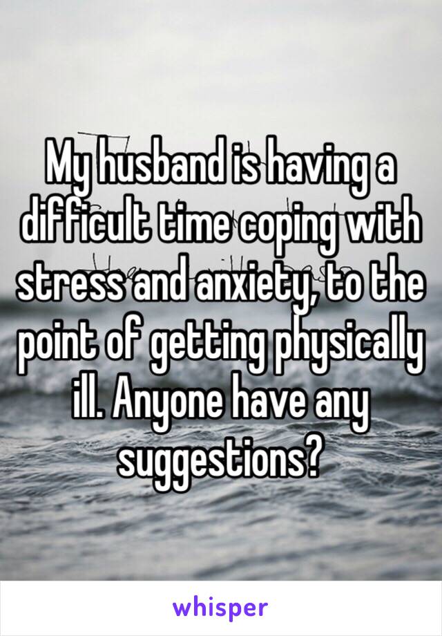 My husband is having a difficult time coping with stress and anxiety, to the point of getting physically ill. Anyone have any suggestions? 