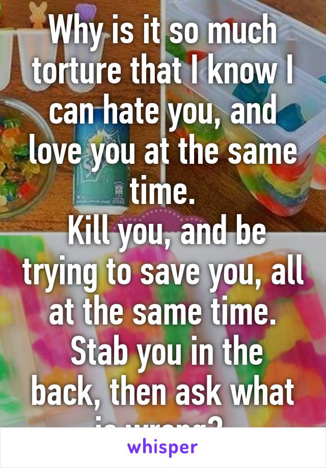 Why is it so much torture that I know I can hate you, and love you at the same time.
 Kill you, and be trying to save you, all at the same time.
 Stab you in the back, then ask what is wrong? 