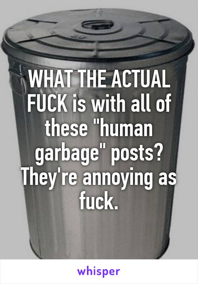 WHAT THE ACTUAL FUCK is with all of these "human garbage" posts? They're annoying as fuck.